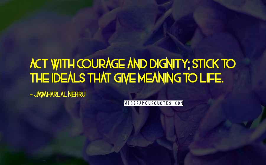 Jawaharlal Nehru Quotes: Act with courage and dignity; stick to the ideals that give meaning to life.