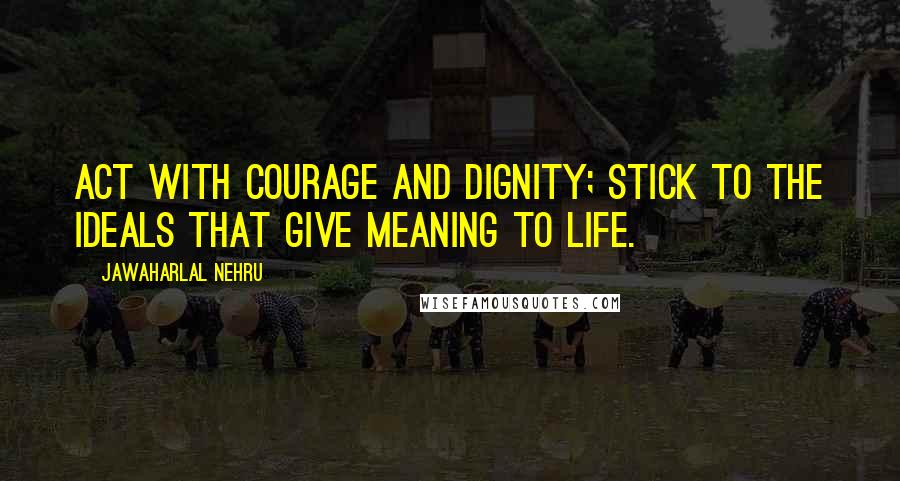 Jawaharlal Nehru Quotes: Act with courage and dignity; stick to the ideals that give meaning to life.