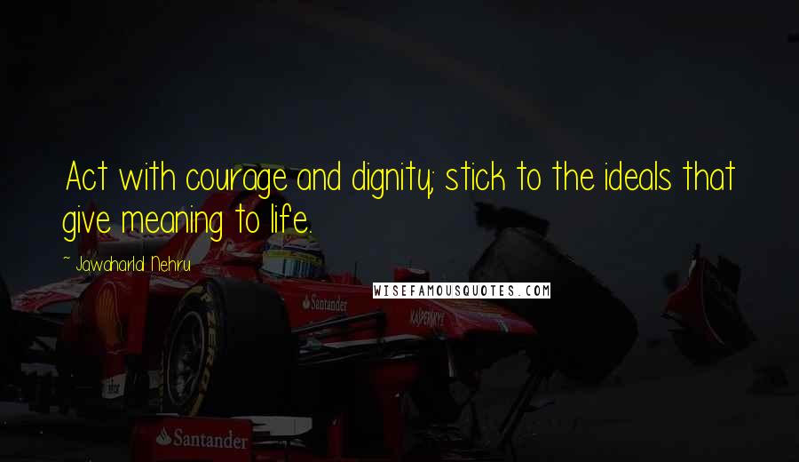 Jawaharlal Nehru Quotes: Act with courage and dignity; stick to the ideals that give meaning to life.