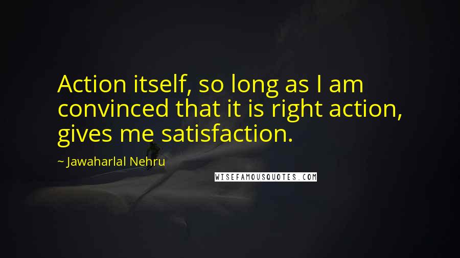 Jawaharlal Nehru Quotes: Action itself, so long as I am convinced that it is right action, gives me satisfaction.