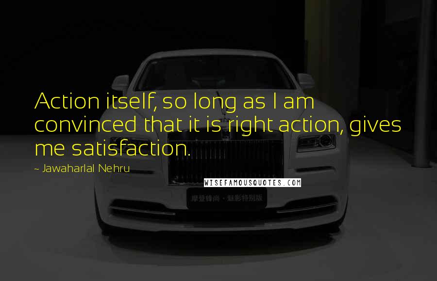 Jawaharlal Nehru Quotes: Action itself, so long as I am convinced that it is right action, gives me satisfaction.