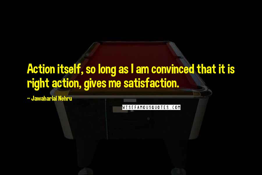 Jawaharlal Nehru Quotes: Action itself, so long as I am convinced that it is right action, gives me satisfaction.