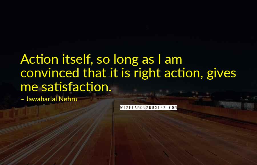 Jawaharlal Nehru Quotes: Action itself, so long as I am convinced that it is right action, gives me satisfaction.