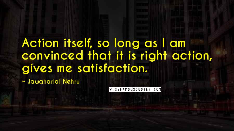 Jawaharlal Nehru Quotes: Action itself, so long as I am convinced that it is right action, gives me satisfaction.