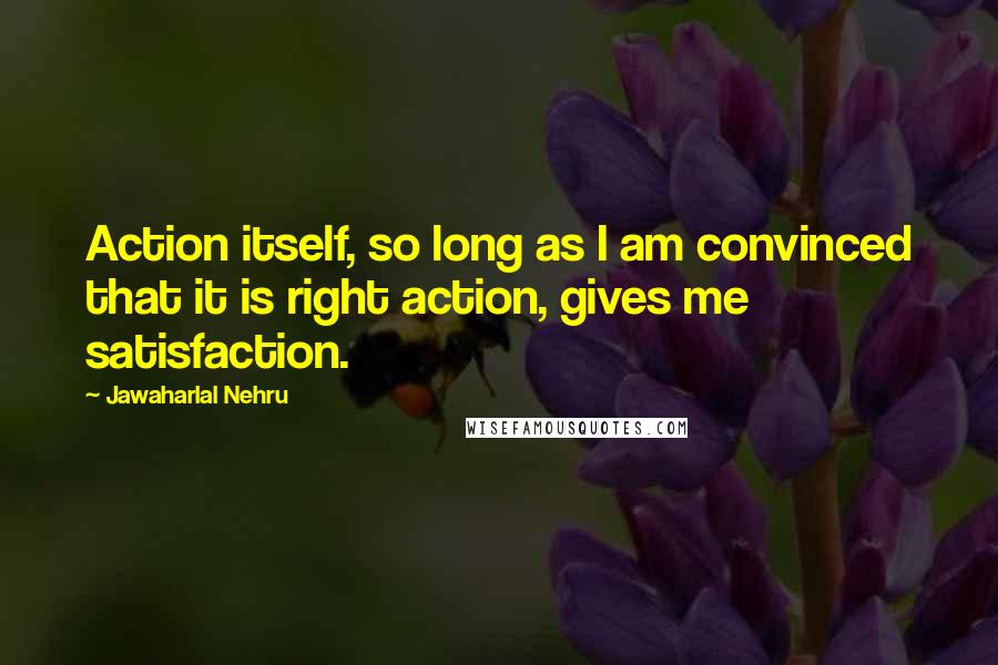 Jawaharlal Nehru Quotes: Action itself, so long as I am convinced that it is right action, gives me satisfaction.