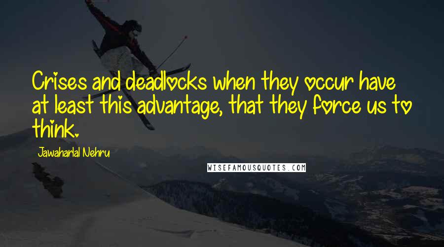 Jawaharlal Nehru Quotes: Crises and deadlocks when they occur have at least this advantage, that they force us to think.