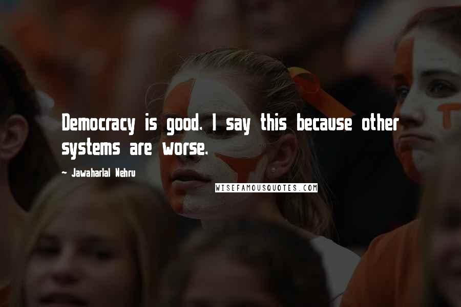 Jawaharlal Nehru Quotes: Democracy is good. I say this because other systems are worse.