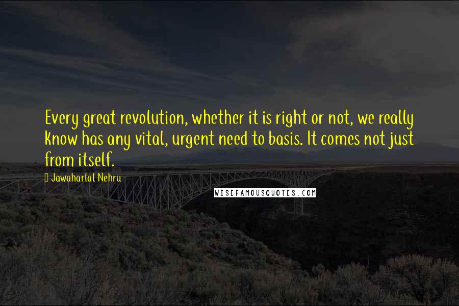 Jawaharlal Nehru Quotes: Every great revolution, whether it is right or not, we really know has any vital, urgent need to basis. It comes not just from itself.