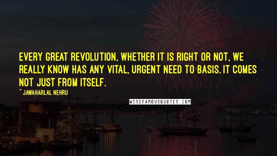 Jawaharlal Nehru Quotes: Every great revolution, whether it is right or not, we really know has any vital, urgent need to basis. It comes not just from itself.