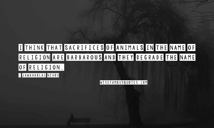 Jawaharlal Nehru Quotes: I think that sacrifices of animals in the name of religion are barbarous and they degrade the name of religion.