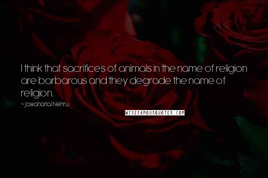 Jawaharlal Nehru Quotes: I think that sacrifices of animals in the name of religion are barbarous and they degrade the name of religion.