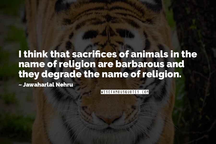 Jawaharlal Nehru Quotes: I think that sacrifices of animals in the name of religion are barbarous and they degrade the name of religion.