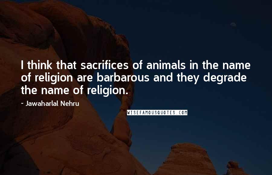 Jawaharlal Nehru Quotes: I think that sacrifices of animals in the name of religion are barbarous and they degrade the name of religion.