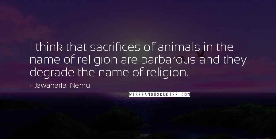 Jawaharlal Nehru Quotes: I think that sacrifices of animals in the name of religion are barbarous and they degrade the name of religion.