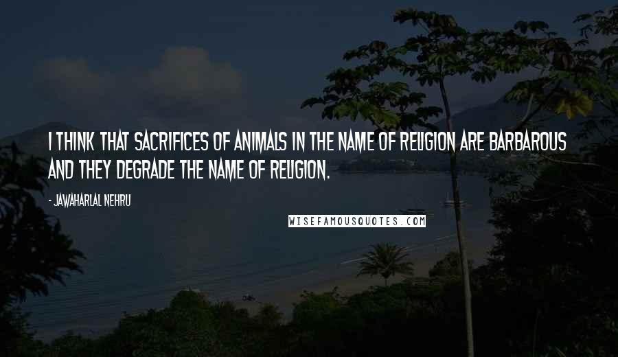 Jawaharlal Nehru Quotes: I think that sacrifices of animals in the name of religion are barbarous and they degrade the name of religion.