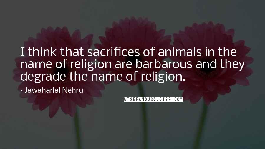 Jawaharlal Nehru Quotes: I think that sacrifices of animals in the name of religion are barbarous and they degrade the name of religion.