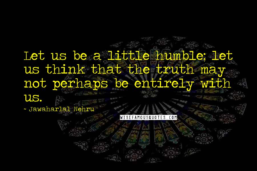 Jawaharlal Nehru Quotes: Let us be a little humble; let us think that the truth may not perhaps be entirely with us.