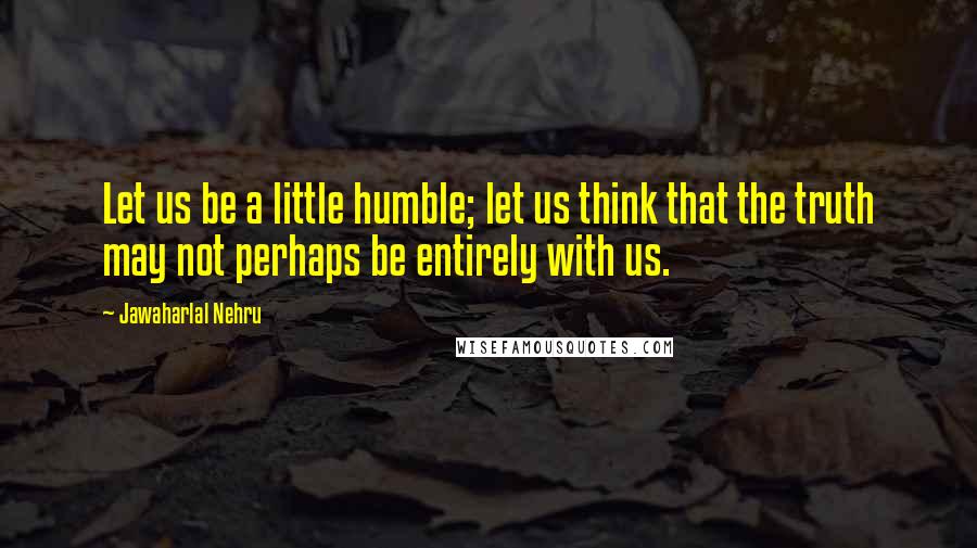 Jawaharlal Nehru Quotes: Let us be a little humble; let us think that the truth may not perhaps be entirely with us.