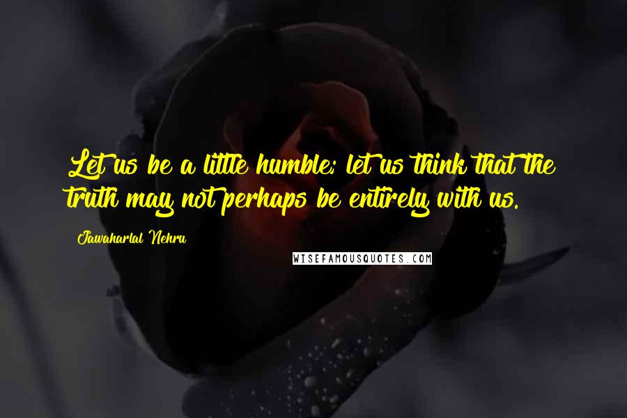 Jawaharlal Nehru Quotes: Let us be a little humble; let us think that the truth may not perhaps be entirely with us.