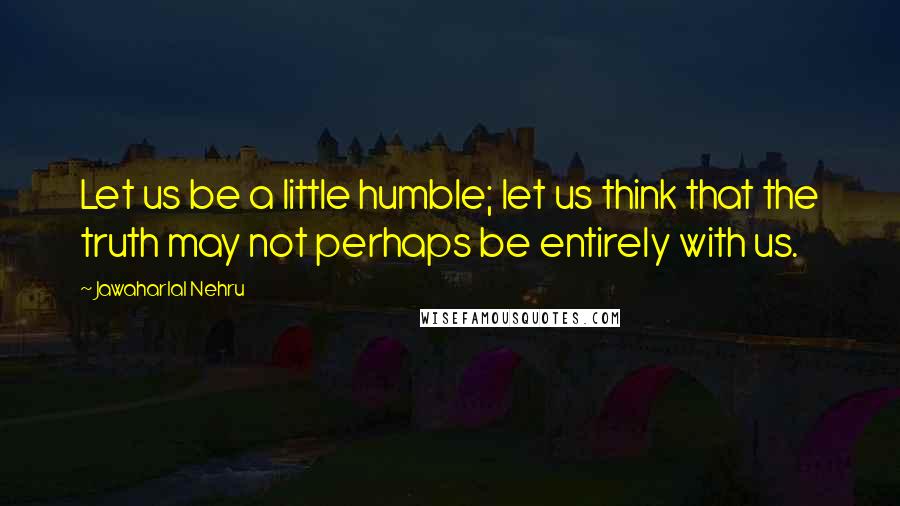 Jawaharlal Nehru Quotes: Let us be a little humble; let us think that the truth may not perhaps be entirely with us.