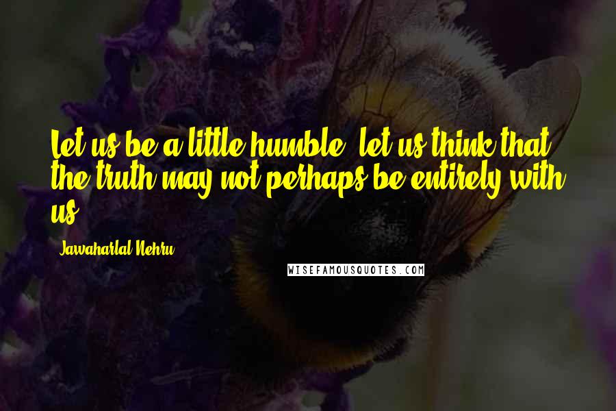 Jawaharlal Nehru Quotes: Let us be a little humble; let us think that the truth may not perhaps be entirely with us.