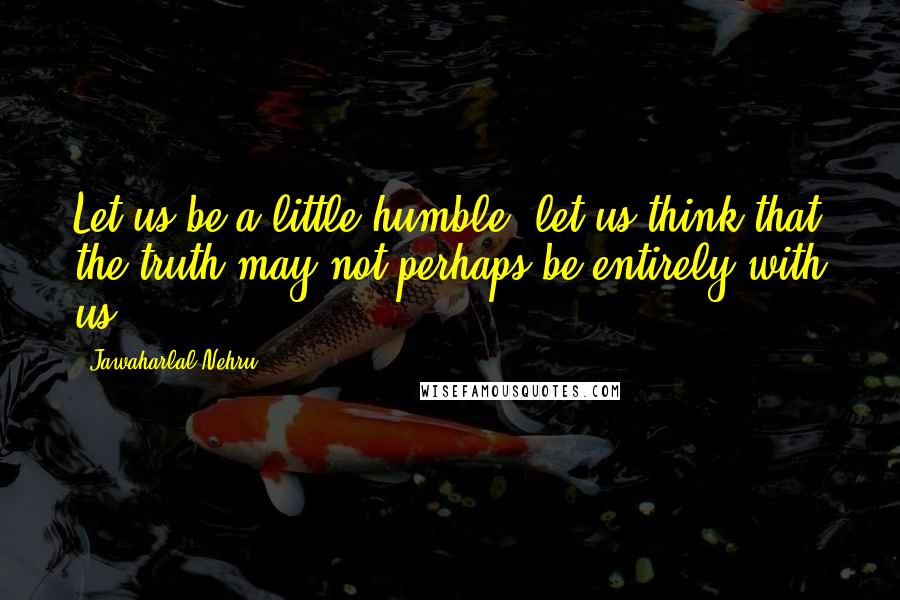 Jawaharlal Nehru Quotes: Let us be a little humble; let us think that the truth may not perhaps be entirely with us.