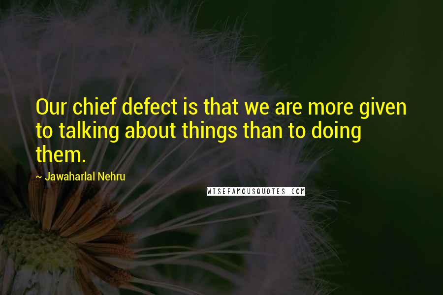 Jawaharlal Nehru Quotes: Our chief defect is that we are more given to talking about things than to doing them.