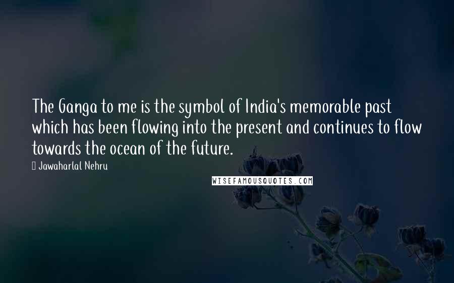 Jawaharlal Nehru Quotes: The Ganga to me is the symbol of India's memorable past which has been flowing into the present and continues to flow towards the ocean of the future.