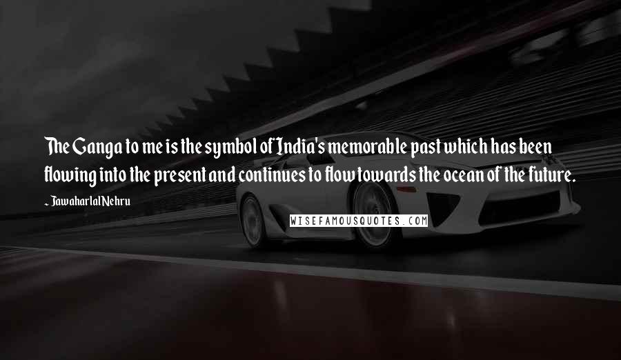 Jawaharlal Nehru Quotes: The Ganga to me is the symbol of India's memorable past which has been flowing into the present and continues to flow towards the ocean of the future.