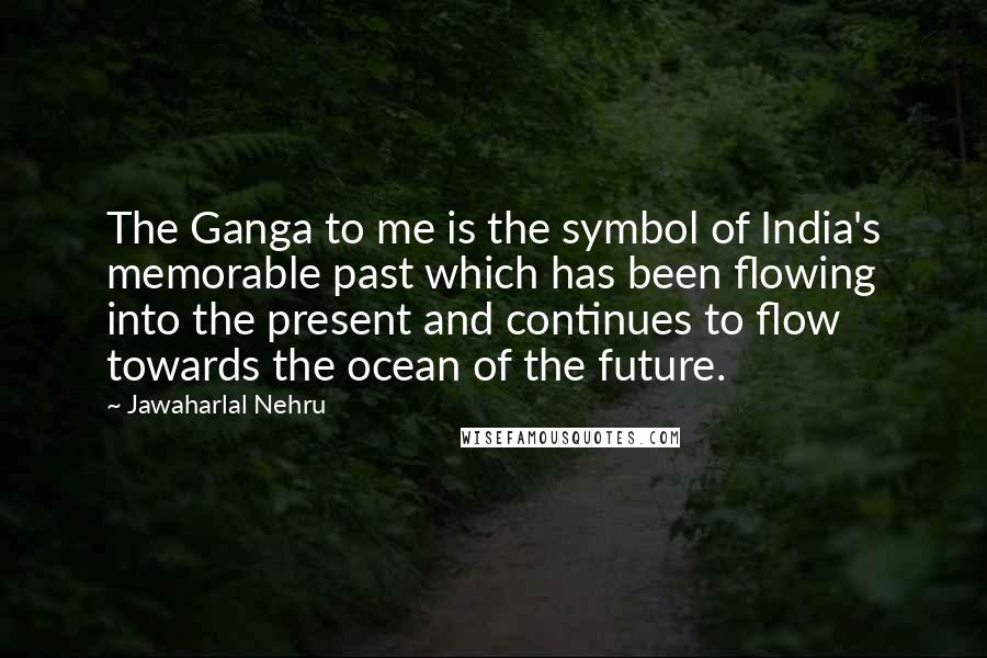 Jawaharlal Nehru Quotes: The Ganga to me is the symbol of India's memorable past which has been flowing into the present and continues to flow towards the ocean of the future.