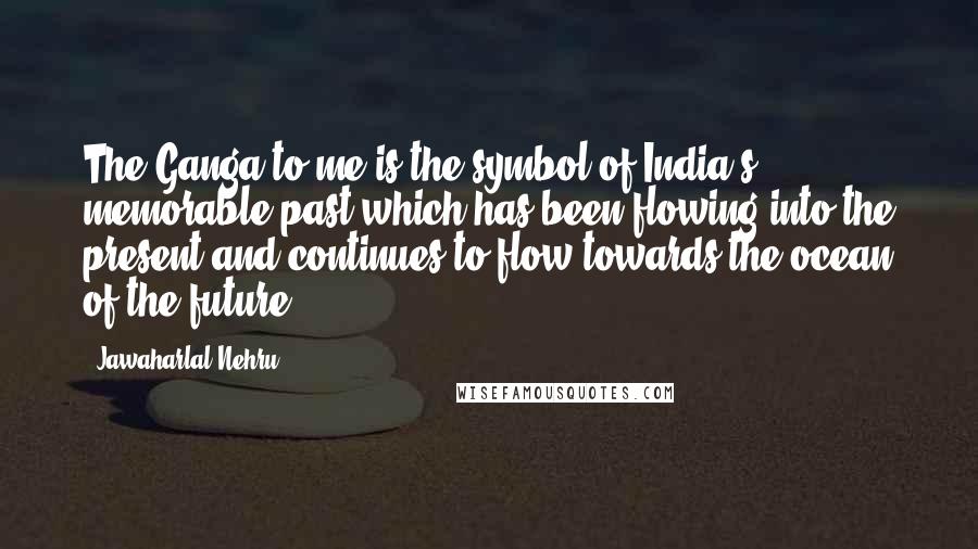 Jawaharlal Nehru Quotes: The Ganga to me is the symbol of India's memorable past which has been flowing into the present and continues to flow towards the ocean of the future.
