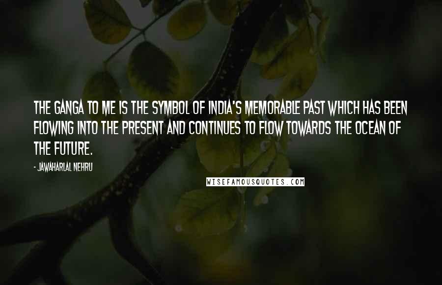 Jawaharlal Nehru Quotes: The Ganga to me is the symbol of India's memorable past which has been flowing into the present and continues to flow towards the ocean of the future.