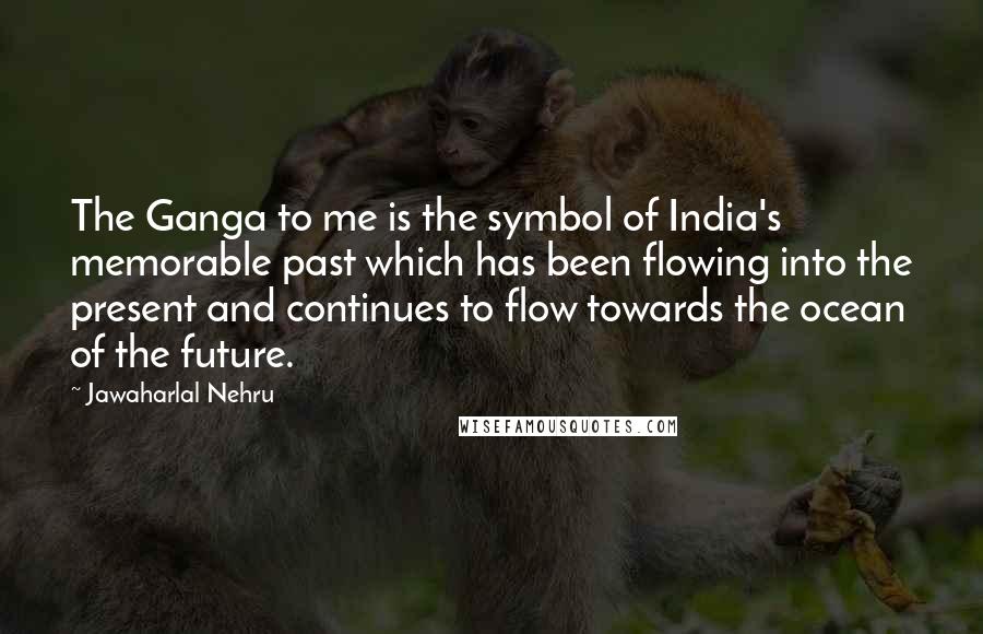 Jawaharlal Nehru Quotes: The Ganga to me is the symbol of India's memorable past which has been flowing into the present and continues to flow towards the ocean of the future.