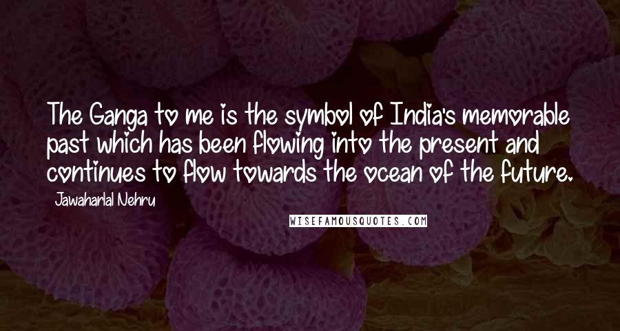 Jawaharlal Nehru Quotes: The Ganga to me is the symbol of India's memorable past which has been flowing into the present and continues to flow towards the ocean of the future.