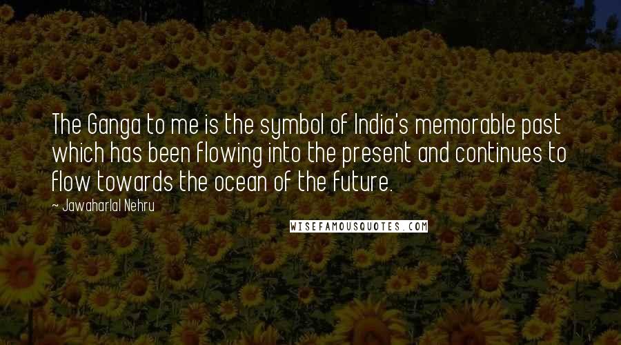 Jawaharlal Nehru Quotes: The Ganga to me is the symbol of India's memorable past which has been flowing into the present and continues to flow towards the ocean of the future.