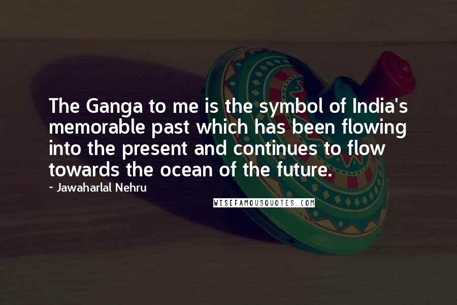 Jawaharlal Nehru Quotes: The Ganga to me is the symbol of India's memorable past which has been flowing into the present and continues to flow towards the ocean of the future.