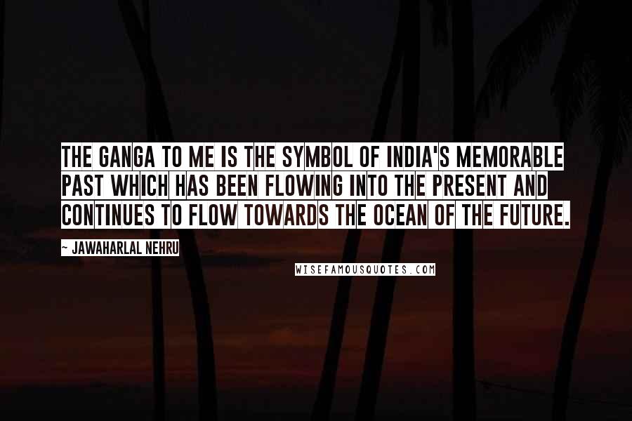 Jawaharlal Nehru Quotes: The Ganga to me is the symbol of India's memorable past which has been flowing into the present and continues to flow towards the ocean of the future.