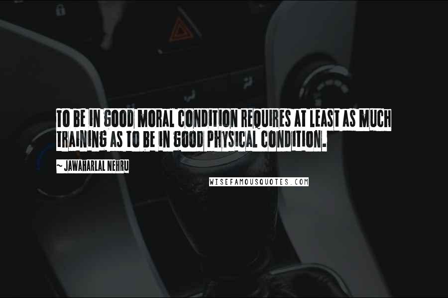 Jawaharlal Nehru Quotes: To be in good moral condition requires at least as much training as to be in good physical condition.