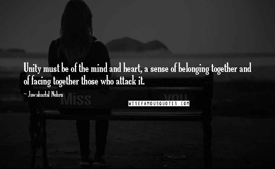 Jawaharlal Nehru Quotes: Unity must be of the mind and heart, a sense of belonging together and of facing together those who attack it.