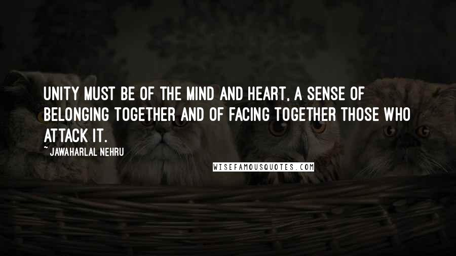 Jawaharlal Nehru Quotes: Unity must be of the mind and heart, a sense of belonging together and of facing together those who attack it.