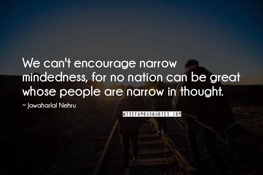 Jawaharlal Nehru Quotes: We can't encourage narrow mindedness, for no nation can be great whose people are narrow in thought.