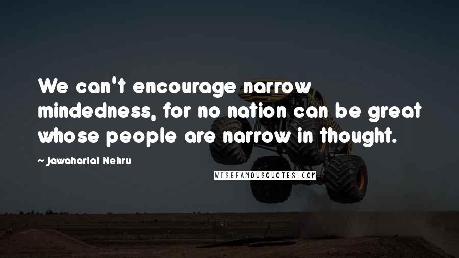 Jawaharlal Nehru Quotes: We can't encourage narrow mindedness, for no nation can be great whose people are narrow in thought.