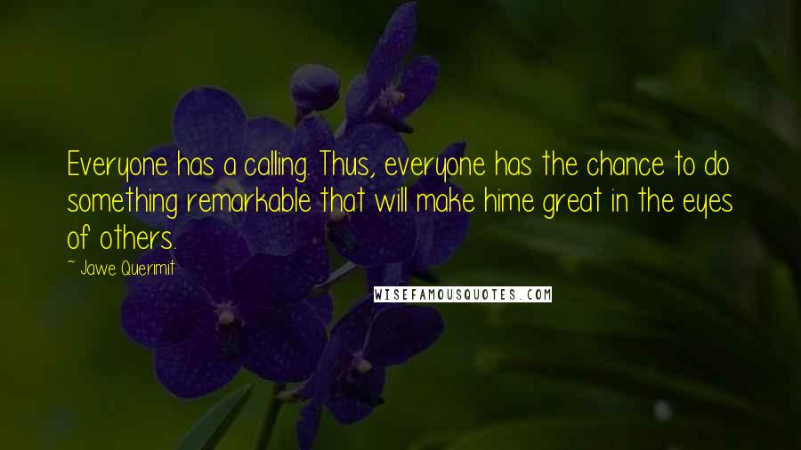 Jawe Querimit Quotes: Everyone has a calling. Thus, everyone has the chance to do something remarkable that will make hime great in the eyes of others.