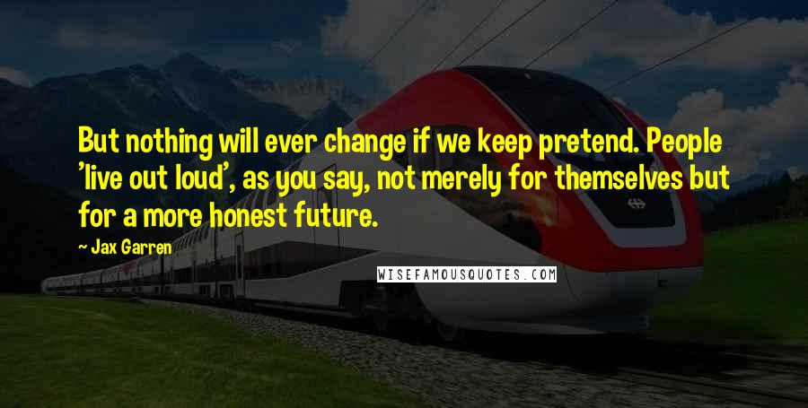 Jax Garren Quotes: But nothing will ever change if we keep pretend. People 'live out loud', as you say, not merely for themselves but for a more honest future.