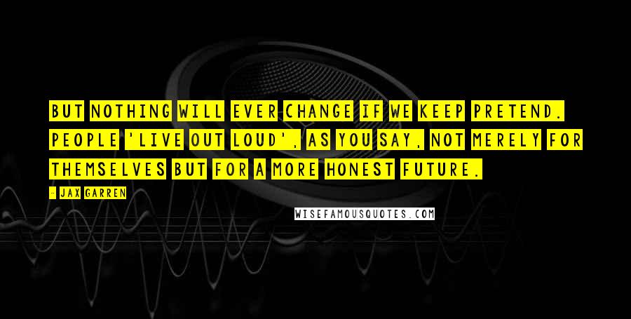 Jax Garren Quotes: But nothing will ever change if we keep pretend. People 'live out loud', as you say, not merely for themselves but for a more honest future.