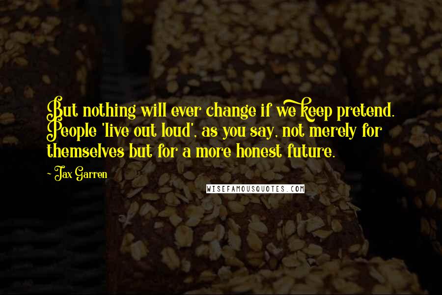Jax Garren Quotes: But nothing will ever change if we keep pretend. People 'live out loud', as you say, not merely for themselves but for a more honest future.