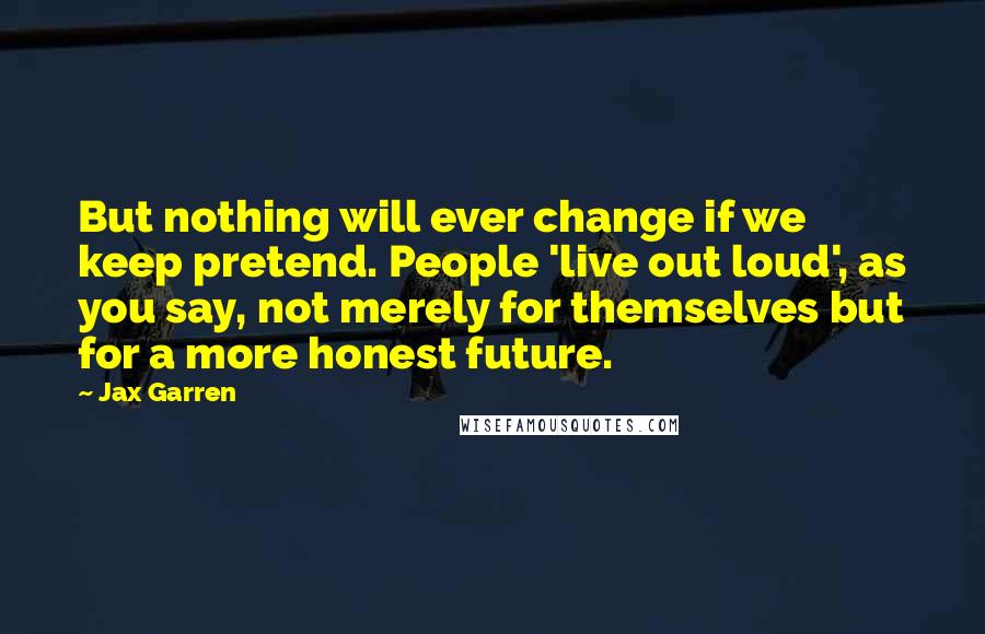 Jax Garren Quotes: But nothing will ever change if we keep pretend. People 'live out loud', as you say, not merely for themselves but for a more honest future.