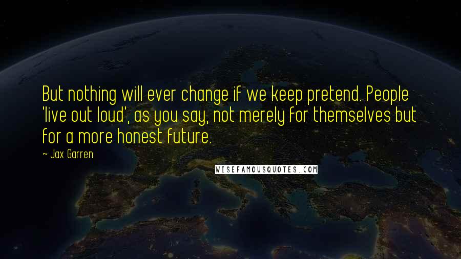 Jax Garren Quotes: But nothing will ever change if we keep pretend. People 'live out loud', as you say, not merely for themselves but for a more honest future.