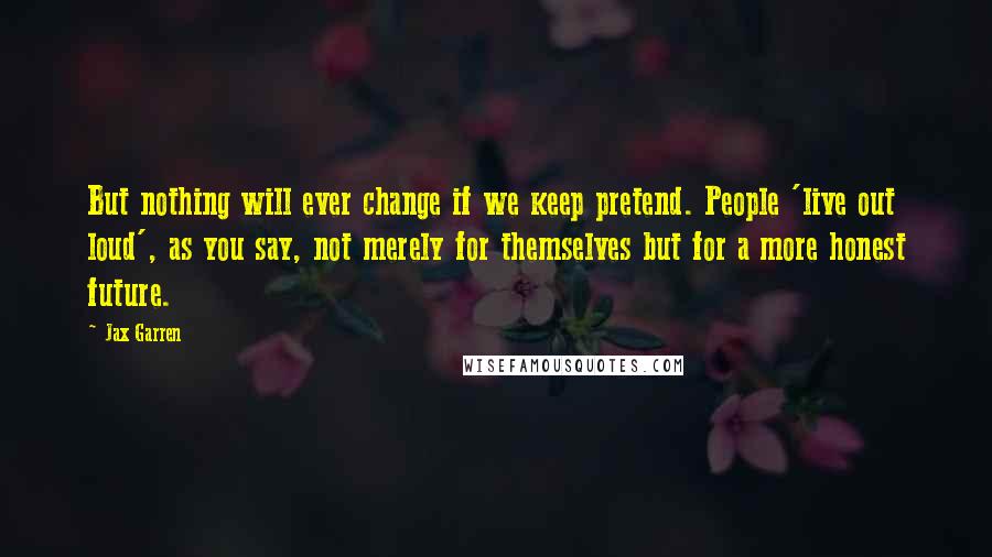 Jax Garren Quotes: But nothing will ever change if we keep pretend. People 'live out loud', as you say, not merely for themselves but for a more honest future.