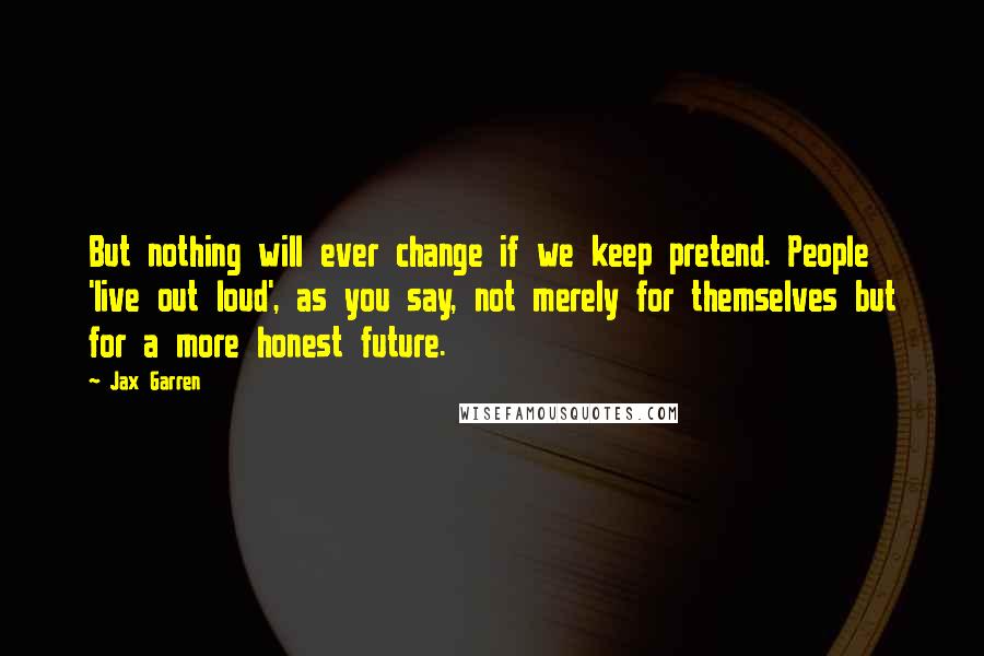 Jax Garren Quotes: But nothing will ever change if we keep pretend. People 'live out loud', as you say, not merely for themselves but for a more honest future.